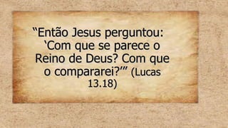 “
“Então Jesus perguntou:
Então Jesus perguntou:
‘Com que se parece o
‘Com que se parece o
Reino de Deus? Com que
Reino de Deus? Com que
o compararei?’”
o compararei?’” (Lucas
(Lucas
13.18)
13.18)
 