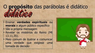 didático
didático
O
O propósito
propósito das parábolas é didático
das parábolas é didático

Ensinar
Ensinar verdades espirituais
verdades espirituais ou
ou
morais
morais a algum público específico
a algum público específico

São a própria mensagem
São a própria mensagem

Revelar os mistérios do Reino (Mt
Revelar os mistérios do Reino (Mt
13.11,35).
13.11,35).

Meio comum de ilustrar e comunicar
Meio comum de ilustrar e comunicar
uma verdade que exigisse uma
uma verdade que exigisse uma
tomada de decisão
tomada de decisão
 