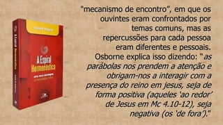 "mecanismo de encontro”, em que os
"mecanismo de encontro”, em que os
ouvintes eram confrontados por
ouvintes eram confrontados por
temas comuns, mas as
temas comuns, mas as
repercussões para cada pessoa
repercussões para cada pessoa
eram diferentes e pessoais.
eram diferentes e pessoais.
Osborne explica isso dizendo: “
Osborne explica isso dizendo: “as
as
parábolas nos prendem a atenção e
parábolas nos prendem a atenção e
obrigam-nos a interagir com a
obrigam-nos a interagir com a
presença do reino em jesus, seja de
presença do reino em jesus, seja de
forma positiva (aqueles ‘ao redor’
forma positiva (aqueles ‘ao redor’
de Jesus em Mc 4.10-12), seja
de Jesus em Mc 4.10-12), seja
negativa (os ‘de fora’)
negativa (os ‘de fora’).”
.”
 