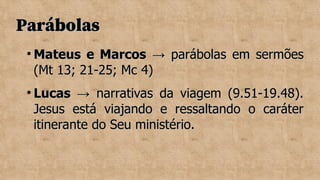 Parábolas
Parábolas

Mateus e Marcos
Mateus e Marcos → parábolas em sermões
→ parábolas em sermões
(Mt 13; 21-25; Mc 4)
(Mt 13; 21-25; Mc 4)

Lucas
Lucas → narrativas da viagem (9.51-19.48).
→ narrativas da viagem (9.51-19.48).
Jesus está viajando e ressaltando o caráter
Jesus está viajando e ressaltando o caráter
itinerante do Seu ministério.
itinerante do Seu ministério.
 