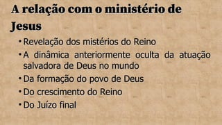 A relação com o ministério de
A relação com o ministério de
Jesus
Jesus

Revelação dos mistérios do Reino
Revelação dos mistérios do Reino

A dinâmica anteriormente oculta da atuação
A dinâmica anteriormente oculta da atuação
salvadora de Deus no mundo
salvadora de Deus no mundo

Da formação do povo de Deus
Da formação do povo de Deus

Do crescimento do Reino
Do crescimento do Reino

Do Juízo final
Do Juízo final
 