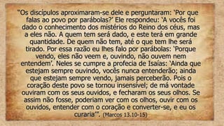 “
“Os discípulos aproximaram-se dele e perguntaram: ‘Por que
Os discípulos aproximaram-se dele e perguntaram: ‘Por que
falas ao povo por parábolas?’ Ele respondeu: ‘A vocês foi
falas ao povo por parábolas?’ Ele respondeu: ‘A vocês foi
dado o conhecimento dos mistérios do Reino dos céus, mas
dado o conhecimento dos mistérios do Reino dos céus, mas
a eles não. A quem tem será dado, e este terá em grande
a eles não. A quem tem será dado, e este terá em grande
quantidade. De quem não tem, até o que tem lhe será
quantidade. De quem não tem, até o que tem lhe será
tirado. Por essa razão eu lhes falo por parábolas: ‘Porque
tirado. Por essa razão eu lhes falo por parábolas: ‘Porque
vendo, eles não veem e, ouvindo, não ouvem nem
vendo, eles não veem e, ouvindo, não ouvem nem
entendem’. Neles se cumpre a profecia de Isaías: ‘Ainda que
entendem’. Neles se cumpre a profecia de Isaías: ‘Ainda que
estejam sempre ouvindo, vocês nunca entenderão; ainda
estejam sempre ouvindo, vocês nunca entenderão; ainda
que estejam sempre vendo, jamais perceberão. Pois o
que estejam sempre vendo, jamais perceberão. Pois o
coração deste povo se tornou insensível; de má vontade
coração deste povo se tornou insensível; de má vontade
ouviram com os seus ouvidos, e fecharam os seus olhos. Se
ouviram com os seus ouvidos, e fecharam os seus olhos. Se
assim não fosse, poderiam ver com os olhos, ouvir com os
assim não fosse, poderiam ver com os olhos, ouvir com os
ouvidos, entender com o coração e converter-se, e eu os
ouvidos, entender com o coração e converter-se, e eu os
curaria’”.
curaria’”. (Marcos 13.10-15)
(Marcos 13.10-15)
 