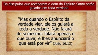 “
“Mas quando o Espírito da
Mas quando o Espírito da
verdade vier, ele os guiará a
verdade vier, ele os guiará a
toda a verdade. Não falará
toda a verdade. Não falará
de si mesmo; falará apenas o
de si mesmo; falará apenas o
que ouvir, e lhes anunciará o
que ouvir, e lhes anunciará o
que está por vir”
que está por vir” (João 16.13)
(João 16.13)
Os discípulos que receberam o dom do Espírito Santo serão
Os discípulos que receberam o dom do Espírito Santo serão
guiados em toda verdade
guiados em toda verdade
 