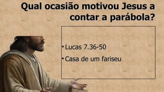 Qual ocasião motivou Jesus a
Qual ocasião motivou Jesus a
contar a parábola?
contar a parábola?
●
Lucas 7.36-50
Lucas 7.36-50
●
Casa de um fariseu
Casa de um fariseu
 