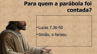 Para quem a parábola foi
Para quem a parábola foi
contada?
contada?
●
Lucas 7.36-50
Lucas 7.36-50
●
Simão, o fariseu
Simão, o fariseu
 
