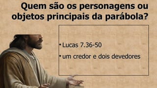 Quem são os personagens ou
Quem são os personagens ou
objetos principais da parábola?
objetos principais da parábola?
●
Lucas 7.36-50
Lucas 7.36-50
●
um credor e dois devedores
um credor e dois devedores
 