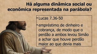 Há alguma dinâmica social ou
Há alguma dinâmica social ou
econômica representada na parábola?
econômica representada na parábola?
●
Lucas 7.36-50
Lucas 7.36-50
●
empréstimo de dinheiro e
empréstimo de dinheiro e
cobrança, de modo que o
cobrança, de modo que o
perdão a ambos levou Simão
perdão a ambos levou Simão
a achar que houve perdão
a achar que houve perdão
maior ao que devia mais
maior ao que devia mais
 