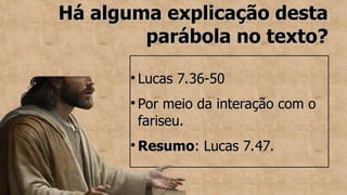 Há alguma explicação desta
Há alguma explicação desta
parábola no texto?
parábola no texto?
●
Lucas 7.36-50
Lucas 7.36-50
●
Por meio da interação com o
Por meio da interação com o
fariseu.
fariseu.
●
Resumo
Resumo: Lucas 7.47.
: Lucas 7.47.
 