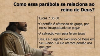Como essa parábola se relaciona ao
Como essa parábola se relaciona ao
reino de Deus?
reino de Deus?
●
Lucas 7.36-50
Lucas 7.36-50
●
O perdão é oferecido de graça, por
O perdão é oferecido de graça, por
nossa incapacidade de pagar
nossa incapacidade de pagar
●
A salvação vem pela fé em jesus
A salvação vem pela fé em jesus
●
Jesus é o agente exclusivo de Deus em
Jesus é o agente exclusivo de Deus em
Seu Reino. Só Ele oferece perdão aos
Seu Reino. Só Ele oferece perdão aos
que crer
que crer
 