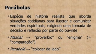 Parábolas
Parábolas

Espécie de história realista que aborda
Espécie de história realista que aborda
situações cotidianas para ilustrar e comunicar
situações cotidianas para ilustrar e comunicar
verdades espirituais, exigindo uma tomada de
verdades espirituais, exigindo uma tomada de
decisão e reflexão por parte do ouvinte
decisão e reflexão por parte do ouvinte

Mashal
Mashal → "provérbio" ou "enigma" (=
→ "provérbio" ou "enigma" (=
"comparação")
"comparação")

Parabolé
Parabolé → “colocar de lado”
→ “colocar de lado”
 