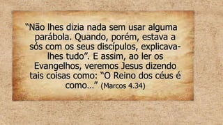 “
“Não lhes dizia nada sem usar alguma
Não lhes dizia nada sem usar alguma
parábola. Quando, porém, estava a
parábola. Quando, porém, estava a
sós com os seus discípulos, explicava-
sós com os seus discípulos, explicava-
lhes tudo”. E assim, ao ler os
lhes tudo”. E assim, ao ler os
Evangelhos, veremos Jesus dizendo
Evangelhos, veremos Jesus dizendo
tais coisas como: “O Reino dos céus é
tais coisas como: “O Reino dos céus é
como…”
como…” (Marcos 4.34)
(Marcos 4.34)
 