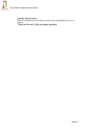 Página | 7
Escola Básica Integrada de Amareleja
[Apelido, Nome do Autor].
[Data do artigoou Data do site/última actualização da páginaouData de acesso à
página].
"[Nome do Web site]". [URL para página específica].
 