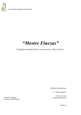 Página | 1
Escola Básica Integrada de Amareleja
“Mestre Finezas”
Categorias da narrativasobre o texto narrativo “Mestre finezas”
Trabalho Elaborado por:
Gabriel Algarve
9º Ano, 3º Ciclo
Amarleja 2012/2013Disciplina: Português
Professora: Maria Vinagre
 
