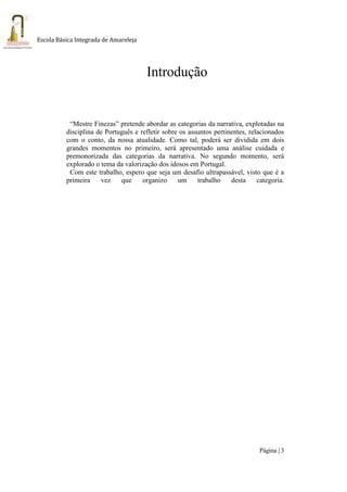 Página | 3
Escola Básica Integrada de Amareleja
Introdução
“Mestre Finezas” pretende abordar as categorias da narrativa, explotadas na
disciplina de Português e refletir sobre os assuntos pertinentes, relacionados
com o conto, da nossa atualidade. Como tal, poderá ser dividida em dois
grandes momentos no primeiro, será apresentado uma análise cuidada e
premonorizada das categorias da narrativa. No segundo momento, será
explorado o tema da valorização dos idosos em Portugal.
Com este trabalho, espero que seja um desafio ultrapassável, visto que é a
primeira vez que organizo um trabalho desta categoria.
 