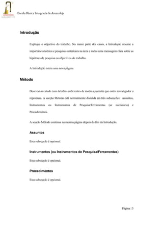 Página | 3
Escola Básica Integrada de Amareleja
Introdução
Explique o objectivo do trabalho. Na maior parte dos casos, a Introdução resume a
importância teórica e pesquisas anteriores na área e inclui uma mensagem clara sobre as
hipóteses de pesquisa ou objectivos do trabalho.
A Introdução inicia uma nova página.
Método
Descreva o estudo com detalhes suficientes de modo a permitir que outro investigador o
reproduza. A secção Método está normalmente dividida em três subsecções: Assuntos,
Instrumentos ou Instrumentos de Pesquisa/Ferramentas (se necessário) e
Procedimentos.
A secção Método continua na mesma página depois do fim da Introdução.
Assuntos
Esta subsecção é opcional.
Instrumentos (ou Instrumentos de Pesquisa/Ferramentas)
Esta subsecção é opcional.
Procedimentos
Esta subsecção é opcional.
 