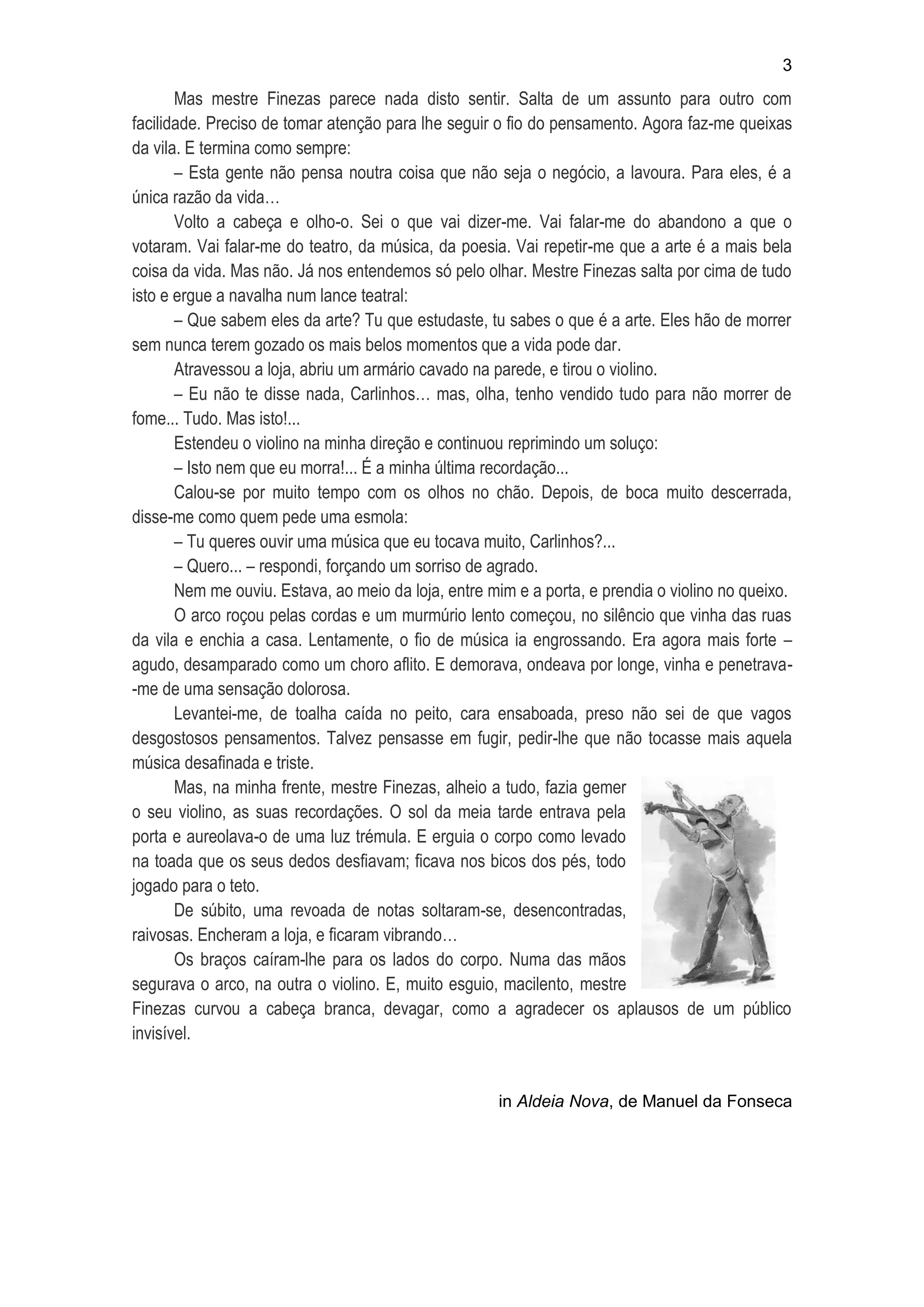 3

Mas mestre Finezas parece nada disto sentir. Salta de um assunto para outro com
facilidade. Preciso de tomar atenção para lhe seguir o fio do pensamento. Agora faz-me queixas
da vila. E termina como sempre:
– Esta gente não pensa noutra coisa que não seja o negócio, a lavoura. Para eles, é a
única razão da vida…
Volto a cabeça e olho-o. Sei o que vai dizer-me. Vai falar-me do abandono a que o
votaram. Vai falar-me do teatro, da música, da poesia. Vai repetir-me que a arte é a mais bela
coisa da vida. Mas não. Já nos entendemos só pelo olhar. Mestre Finezas salta por cima de tudo
isto e ergue a navalha num lance teatral:
– Que sabem eles da arte? Tu que estudaste, tu sabes o que é a arte. Eles hão de morrer
sem nunca terem gozado os mais belos momentos que a vida pode dar.
Atravessou a loja, abriu um armário cavado na parede, e tirou o violino.
– Eu não te disse nada, Carlinhos… mas, olha, tenho vendido tudo para não morrer de
fome... Tudo. Mas isto!...
Estendeu o violino na minha direção e continuou reprimindo um soluço:
– Isto nem que eu morra!... É a minha última recordação...
Calou-se por muito tempo com os olhos no chão. Depois, de boca muito descerrada,
disse-me como quem pede uma esmola:
– Tu queres ouvir uma música que eu tocava muito, Carlinhos?...
– Quero... – respondi, forçando um sorriso de agrado.
Nem me ouviu. Estava, ao meio da loja, entre mim e a porta, e prendia o violino no queixo.
O arco roçou pelas cordas e um murmúrio lento começou, no silêncio que vinha das ruas
da vila e enchia a casa. Lentamente, o fio de música ia engrossando. Era agora mais forte –
agudo, desamparado como um choro aflito. E demorava, ondeava por longe, vinha e penetrava-me de uma sensação dolorosa.
Levantei-me, de toalha caída no peito, cara ensaboada, preso não sei de que vagos
desgostosos pensamentos. Talvez pensasse em fugir, pedir-lhe que não tocasse mais aquela
música desafinada e triste.
Mas, na minha frente, mestre Finezas, alheio a tudo, fazia gemer
o seu violino, as suas recordações. O sol da meia tarde entrava pela
porta e aureolava-o de uma luz trémula. E erguia o corpo como levado
na toada que os seus dedos desfiavam; ficava nos bicos dos pés, todo
jogado para o teto.
De súbito, uma revoada de notas soltaram-se, desencontradas,
raivosas. Encheram a loja, e ficaram vibrando…
Os braços caíram-lhe para os lados do corpo. Numa das mãos
segurava o arco, na outra o violino. E, muito esguio, macilento, mestre
Finezas curvou a cabeça branca, devagar, como a agradecer os aplausos de um público
invisível.

in Aldeia Nova, de Manuel da Fonseca

 