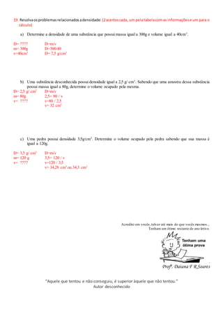 19. Resolvaosproblemasrelacionadosadensidade: (2acertoscada, um pelatabelacomas informaçõese um para o
cálculo)
a) Determine a densidade de uma substância que possui massa igual a 300g e volume igual a 40cm3
.
D= ????
m= 300g
v=40cm3
D=m/v
D=300/40
D= 7,5 g/cm3
b) Uma substância desconhecida possui densidade igual a 2,5 g/ cm3
. Sabendo que uma amostra dessa substância
possui massa igual a 80g, determine o volume ocupado pela mesma.
D= 2,5 g/ cm3
m= 80g
v= ????
D=m/v
2,5= 80 / v
v=80 / 2,5
v= 32 cm3
c) Uma pedra possui densidade 3,5g/cm3
. Determine o volume ocupado pela pedra sabendo que sua massa é
igual a 120g.
D= 3,5 g/ cm3
m= 120 g
v= ????
D=m/v
3,5= 120 / v
v=120 / 3,5
v= 34,28 cm3
ou 34,3 cm3
Acredito em vocês,talvez até mais do que vocês mesmos...
Tenham um ótimo restante de ano letivo.
.
Profª. Daiana F R Soares
“Aquele que tentou e não conseguiu, é superior àquele que não tentou.”
Autor desconhecido
 