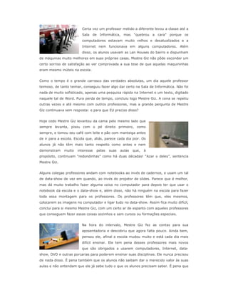 Certa vez um professor metido a diferente levou a classe até a
                         Sala de Informática, mas “quebrou a cara”           porque os
                         computadores estavam muito velhos e desatualizados e a
                         Internet nem funcionava em alguns computadores. Além
                         disso, os alunos usavam as Lan Houses do bairro e dispunham
de máquinas muito melhores em suas próprias casas. Mestre Giz não pôde esconder um
certo sorriso de satisfação ao ver comprovada a sua tese de que aquelas maquininhas
eram mesmo inúteis na escola.


Como o tempo é o grande carrasco das verdades absolutas, um dia aquele professor
teimoso, de tanto teimar, conseguiu fazer algo dar certo na Sala de Informática. Não foi
nada de muito sofisticado, apenas uma pesquisa rápida na Internet e um texto, digitado
naquele tal de Word. Pura perda de tempo, concluiu logo Mestre Giz. A cena se repetiu
outras vezes e até mesmo com outros professores, mas a grande pergunta de Mestre
Giz continuava sem resposta: e para que EU preciso disso?


Hoje cedo Mestre Giz levantou da cama pelo mesmo lado que
sempre levanta, pisou com o pé direito primeiro, como
sempre, e tomou seu café com leite e pão com manteiga antes
de ir para a escola. Escola que, aliás, parece cada dia pior. Os
alunos já não têm mais tanto respeito como antes e nem
demonstram    muito   interesse   pelas   suas   aulas   que,   à
propósito, continuam “redondinhas” como há duas décadas! “Azar o deles”, sentencia
Mestre Giz.


Alguns colegas professores andam com notebooks ao invés de cadernos, e usam um tal
de data-show de vez em quando, ao invés do projetor de slides. Parece que é melhor,
mas dá muito trabalho fazer alguma coisa no computador para depois ter que usar o
notebook da escola e o data-show e, além disso, não há ninguém na escola para fazer
toda essa montagem para os professores. Os professores têm que, eles mesmos,
colocarem as imagens no computador e ligar tudo no data-show. Assim fica muito difícil,
conclui para si mesmo Mestre Giz, com um certo ar de espanto com aqueles professores
que conseguem fazer essas coisas sozinhos e sem cursos ou formações especiais.


                         Na hora do intervalo, Mestre Giz fez as contas para sua
                         aposentadoria e descobriu que agora falta pouco. Ainda bem,
                         pensou ele, afinal a escola mudou muito e está cada dia mais
                         difícil ensinar. Ele tem pena desses professores mais novos
                         que são obrigados a usarem computadores, Internet, data-
show, DVD e outras porcarias para poderem ensinar suas disciplinas. Ele nunca precisou
de nada disso. É pena também que os alunos não saibam dar o merecido valor às suas
aulas e não entendam que ele já sabe tudo o que os alunos precisam saber. É pena que
 