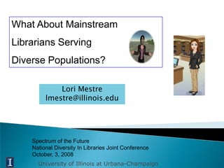 What About Mainstream
Librarians Serving
Diverse Populations?

             Lori Mestre
         lmestre@illinois.edu




    Spectrum of the Future
    National Diversity In Libraries Joint Conference
    October, 3, 2008
      University of Illinois at Urbana-Champaign
 