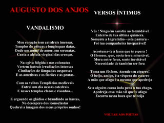 VOLTAR AOS POETAS Vês ! Ninguém assistiu ao formidável  Enterro de tua última quimera.  Somente a Ingratidão - esta pantera -  Foi tua companheira inseparável!  Acostuma-te à lama que te espera !  O Homem, que, nesta terra miserável,  Mora entre feras, sente inevitável  Necessidade de também ser fera  Toma um fósforo. Acende teu cigarro!  O beijo, amigo, é a véspera do escarro  A mão que afaga é a mesma que apedreja  Se a alguém causa inda pena a tua chaga,  Apedreja essa mão vil que te afaga  Escarra nessa boca que te beija   VERSOS ÍNTIMOS   VANDALISMO Meu coração tem catedrais imensas, Templos de priscas e longínquas datas, Onde um nume de amor, em serenatas, Canta a aleluia virginal das crenças. Na ogiva fúlgida e nas colunatas Vertem lustrais irradiações intensas Cintilações de lâmpadas suspensas E as ametistas e os florões e as pratas. Com os velhos Templários medievais Entrei um dia nessas catedrais E nesses templos claros e risonhos... E erguendo os gládios e brandindo as hastas, No desespero dos iconoclastas Quebrei a imagem dos meus próprios sonhos! AUGUSTO DOS ANJOS 