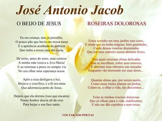 Eu era criança, mas já percebia,  O pouco pão que havia em nossa mesa E a aparência acanhada da pobreza Que tinha a nossa casa tão vazia. De noite, antes do sono, uma certeza: A minha mãe rezava a Ave-Maria! E ao terminar a prece eu sempre via No seu olhar uma esperança acesa. Após a reza desligava a luz, Beijava o crucifixo, e a fé era tanta Que adormecia perto de Jesus. Depois que ela dormia (isso que encanta) Nosso Senhor descia ali da cruz Para beijar a sua face santa. VOLTAR AOS POETAS José Antonio Jacob O BEIJO DE JESUS Estou sozinho em meu jardim sem cores, E ainda que eu tenha mágoas, bem guardadas, Cuido dessas roseiras desmaiadas Que em meu canteiro nunca abriram flores. Tais quais receosas almas delicadas Elas se encolhem, sobre seus temores, E abortam seus rebentos nas ramadas Enquanto vão morrendo em suas dores...  Quantas almas que, por serem assim, Como essas tristes plantas no jardim, Calam-se, a olhar a vida, tão descrentes...  Feito as minhas roseiras dolorosas Que só olham para a vida, indiferentes, E não me dão espinhos e nem rosas. ROSEIRAS DOLOROSAS 