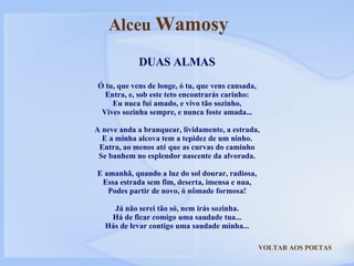 VOLTAR AOS POETAS DUAS ALMAS Ó tu, que vens de longe, ó tu, que vens cansada, Entra, e, sob este teto encontrarás carinho: Eu nuca fui amado, e vivo tão sozinho, Vives sozinha sempre, e nunca foste amada... A neve anda a branquear, lividamente, a estrada, E a minha alcova tem a tepidez de um ninho. Entra, ao menos até que as curvas do caminho Se banhem no esplendor nascente da alvorada. E amanhã, quando a luz do sol dourar, radiosa, Essa estrada sem fim, deserta, imensa e nua, Podes partir de novo, ó nômade formosa! Já não serei tão só, nem irás sozinha. Há de ficar comigo uma saudade tua... Hás de levar contigo uma saudade minha... Alceu  Wamosy 