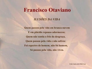 ILUSÕES DA VIDA Quem passou pela vida em branca nuvem E em plácido repouso adormeceu;  Quem não sentiu o frio da desgraça,  Quem passou pela vida e não sofreu:  Foi espectro de homem, não foi homem,  Só passou pela vida, não viveu. VOLTAR AOS POETAS Francisco Otaviano 