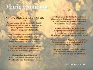VOLTAR AOS POETAS Mário Quintana A RUA DOS CATAVENTOS VI Na minha rua há um menininho doente. Enquanto os outros partem para a escola, Junto à janela, sonhadoramente, Ele ouve o sapateiro bater sola. Ouve também o carpinteiro, em frente, Que uma canção napolitana engrola. E pouco a pouco, gradativamente, O sofrimento que ele tem se evola... Mas nesta rua há um operário triste: Não canta nada na manhã sonora E o menino nem sonha que ele existe. Ele trabalha silenciosamente E está compondo este soneto agora, Pra alminha boa do menino doente... XVI Triste encanto das tardes borralheiras Que enchem de cinza o coração da gente! A tarde lembra um passarinho doente A pipilar os pingos das goteiras... A tarde pobre fica, horas inteiras, A espiar pelas vidraças, tristemente, O crepitar das brasas na lareira... Meu Deus... o frio que a pobrezinha sente! Por que é que esses Arcanjos neurastênicos Só usam névoa em seus efeitos cênicos? Nenhum azul para te distraíres... Ah, se eu pudesse, tardezinha pobre, Eu pintava trezentos arco-íris Nesse tristonho céu que nos encobre!... 