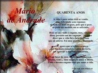 VOLTAR AOS POETAS QUARENTA ANOS A vida é para mim, está se vendo, uma felicidade sem repouso: eu nem sei mais se gozo, pois que o gozo só pode ser medido em se sofrendo. Bem sei que tudo é engano, mas, sabendo disso, persisto em me enganar... Eu ouso dizer que a vida foi o bem precioso que eu adorei. Foi meu pecado... Horrendo seria, agora que a velhice avança, que me sinto completo e além da sorte, me agarrar a esta vida fementida. Vou fazer do meu fim minha esperança, ó sono, vem!... Que eu quero amar a morte Com o mesmo engano com que amei a vida. Mário  de Andrade 