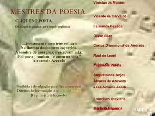 Vinícius de Moraes  Vicente de Carvalho  Fernando Pessoa  Olavo Bilac  Carlos Drummond  de Andrade  Raul de Leoni  Fagundes Varela  Augusto dos Anjos  Álvares de Azevedo José Antonio Jacob  Francisco Otaviano  Mário Quintana  Manuel Bandeira  Guilherme de Almeida Mário de Andrade  Castro Alves  CLIQUE NO POETA Ou clique na página  para seguir seqüência SAIR “ ...Descansem o meu leito solitário Na floresta dos homens esquecida. À sombra de uma cruz, e escrevam nela: -Foi poeta – sonhou – e amou na vida.” Álvares de Azevedo Proibida a divulgação para fins comerciais Direitos de formatação  Art Cultural Brasil Reg: min.biblio.orgbr Florbela Espanca Alceu Wamosy MESTRES DA POESIA 