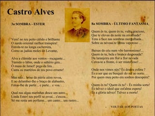 VOLTAR AOS POETAS 3a SOMBRA - ESTER Vem! no teu peito cálido e brilhante O nardo oriental melhor transpira! Enrola-te na longa cachemira, Como as judias moles do Levante, Alva a clâmide aos ventos - roçagante...  Túmido o lábio, onde o saltério gira... Ó musa de Israel! pega da lira... Canta os martírios de teu povo errante! Mas năo... brisa da pátria além revoa, E ao delamber-lhe o braço de alabastro, Falou-lhe de partir... e parte... e voa. . . Qual nas algas marinhas desce um astro... Linda Ester! teu perfil se esvai... s'escoa... Só me resta um perfume... um canto... um rastro... Castro Alves 8a SOMBRA - ÚLTIMO FANTASMA Quem és tu, quem és tu, vulto gracioso,  Que te elevas da noite na orvalhada?  Tens a face nas sombras mergulhada...  Sobre as névoas te libras vaporoso ... Baixas do céu num vôo harmonioso!... Quem és tu, bela e branca desposada? Da laranjeira em flor a flor nevada Cerca-te a fronte, ó ser misterioso! ... Onde nos vimos nós? És doutra esfera ? És o ser que eu busquei do sul ao norte. . .  Por quem meu peito em sonhos desespera? Quem és tu? Quem és tu? - És minha sorte!  És talvez o ideal que est'alma espera!  És a glória talvez! Talvez a morte! 