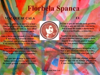 VOLTAR AOS POETAS EU Eu sou a que no mundo anda perdida, Eu sou a que na vida não tem norte, Sou a irmã do sonho, e desta sorte Sou a crucificada... a dolorida... Sombra de névoa tênue e esvaecida, E que o destino amargo, triste e forte, Impele brutalmente para a morte! Alma de luto sempre incompreendida!... Sou aquela que passa e ninguém vê... Sou a que chamam triste sem o ser... Sou a que chora sem saber por quê... Sou talvez a visão que alguém sonhou. Alguém que veio ao mundo pra me ver E que nunca na vida me encontrou! VOZ QUE SE CALA Amo as pedras, os astros e o luar Que beija as ervas do atalho escuro, Amo as águas de anil e o doce olhar Dos animais, divinamente puro.  Amo a hera, que entende a voz do muro E dos sapos, o brando tilintar De cristais que se afagam devagar, E da minha charneca o rosto duro.  Amo todos os sonhos que se calam De corações que sentem e não falam, Tudo o que é Infinito e pequenino!  Asa que nos protege a todos nós! Soluço imenso, eterno, que é a voz Do nosso grande e mísero Destino!... Florbela Spanca 