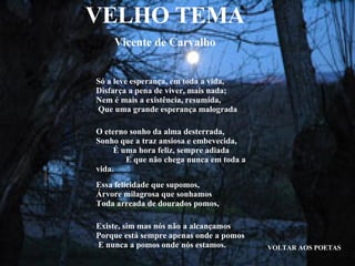 VELHO TEMA Vicente de Carvalho VOLTAR AOS POETAS Só a leve esperança, em toda a vida,  Disfarça a pena de viver, mais nada;  Nem é mais a existência, resumida,  Que uma grande esperança malograda O eterno sonho da alma desterrada,  Sonho que a traz ansiosa e embevecida,  É uma hora feliz, sempre adiada  E que não chega nunca em toda a vida. Essa felicidade que supomos,  Árvore milagrosa que sonhamos  Toda arreada de dourados pomos, Existe, sim mas nós não a alcançamos  Porque está sempre apenas onde a pomos  E nunca a pomos onde nós estamos. 