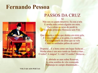 VOLTAR AOS POETAS Fernando Pessoa PASSOS DA CRUZ XI Não sou eu quem descrevo. Eu sou a tela E oculta mão colora alguém em mim. Pus a alma no nexo de perdê-la E o meu princípio floresceu sem Fim. Que importa o tédio que dentro em mim gela, E o leve Outono, e as galas, e o marfim, E a congruência da alma que se vela Como os sonhados pálios de cetim? Disperso... E a hora como um leque fecha-se... Minha alma é um arco tendo ao fundo o mar... O tédio? A mágoa? A vida? O sonho? Deixa-se... E, abrindo as asas sobre Renovar, A erma sombra do vôo começado Pestaneja no campo abandonado... 