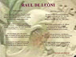 VOLTAR AOS POETAS RAUL DE LEÔNI INGRATIDÃO Nunca mais me esqueci! ... Eu era criança E em meu velho quintal, ao sol-nascente, Plantei, com a minha mão ingênua e mansa, Uma linda amendoeira adolescente. Era a mais rútila e íntima esperança... Cresceu... cresceu... e aos poucos, suavemente, Pendeu os ramos sobre um muro em frente E foi frutificar na vizinhança... Daí por diante, pela vida inteira, Todas as grandes árvores que em minhas Terras, num sonho esplêndido semeio, Como aquela magnífica amendoeira, E florescem nas chácaras vizinhas E vão dar frutos no pomar alheio... HISTÓRIA ANTIGA No meu grande otimismo de inocente, Eu nunca soube por que foi... um dia, Ela me olhou indiferentemente, Perguntei-lhe por que era... Não sabia... Desde então transformou-se de repente A nossa intimidade correntia Em saudações de simples cortesia E a vida foi andando para a frente... Nunca mais nos falamos... vai distante... Mas, quando a vejo, há sempre um vago instante Em que seu mudo olhar no meu repousa, E eu sinto, sem no entanto compreendê-la, Que ela tenta dizer-me qualquer cousa, Mas que é tarde demais para dizê-la... 