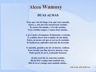 VOLTAR AOS POETAS DUAS ALMAS Ó tu, que vens de longe, ó tu, que vens cansada, Entra, e, sob este teto encontrarás carinho: Eu nunca fui amado, e vivo tão sozinho, Vives sozinha sempre, e nunca foste amada... A neve anda a branquear, lividamente, a estrada, E a minha alcova tem a tepidez de um ninho. Entra, ao menos até que as curvas do caminho Se banhem no esplendor nascente da alvorada. E amanhã, quando a luz do sol dourar, radiosa, Essa estrada sem fim, deserta, imensa e nua, Podes partir de novo, ó nômade formosa! Já não serei tão só, nem irás sozinha. Há de ficar comigo uma saudade tua... Hás de levar contigo uma saudade minha... Alceu  Wamosy 