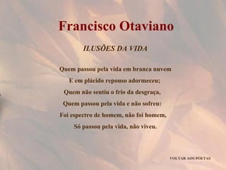 ILUSÕES DA VIDA Quem passou pela vida em branca nuvem E em plácido repouso adormeceu;  Quem não sentiu o frio da desgraça,  Quem passou pela vida e não sofreu:  Foi espectro de homem, não foi homem,  Só passou pela vida, não viveu. VOLTAR AOS POETAS Francisco Otaviano 