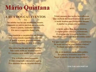 VOLTAR AOS POETAS Mário Quintana A RUA DOS CATAVENTOS VI Na minha rua há um menininho doente. Enquanto os outros partem para a escola, Junto à janela, sonhadoramente, Ele ouve o sapateiro bater sola. Ouve também o carpinteiro, em frente, Que uma canção napolitana engrola. E pouco a pouco, gradativamente, O sofrimento que ele tem se evola... Mas nesta rua há um operário triste: Não canta nada na manhã sonora E o menino nem sonha que ele existe. Ele trabalha silenciosamente E está compondo este soneto agora, Pra alminha boa do menino doente... XVI Triste encanto das tardes borralheiras Que enchem de cinza o coração da gente! A tarde lembra um passarinho doente A pipilar os pingos das goteiras... A tarde pobre fica, horas inteiras, A espiar pelas vidraças, tristemente, O crepitar das brasas na lareira... Meu Deus... o frio que a pobrezinha sente! Por que é que esses Arcanjos neurastênicos Só usam névoa em seus efeitos cênicos? Nenhum azul para te distraíres... Ah, se eu pudesse, tardezinha pobre, Eu pintava trezentos arco-íris Nesse tristonho céu que nos encobre!... 