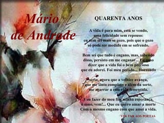VOLTAR AOS POETAS QUARENTA ANOS A vida é para mim, está se vendo, uma felicidade sem repouso: eu nem sei mais se gozo, pois que o gozo só pode ser medido em se sofrendo. Bem sei que tudo é engano, mas, sabendo disso, persisto em me enganar... Eu ouso dizer que a vida foi o bem precioso que eu adorei. Foi meu pecado... Horrendo seria, agora que a velhice avança, que me sinto completo e além da sorte, me agarrar a esta vida fementida. Vou fazer do meu fim minha esperança, ó sono, vem!... Que eu quero amar a morte Com o mesmo engano com que amei a vida. Mário  de Andrade 