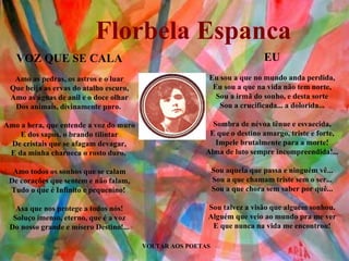 VOLTAR AOS POETAS EU Eu sou a que no mundo anda perdida, Eu sou a que na vida não tem norte, Sou a irmã do sonho, e desta sorte Sou a crucificada... a dolorida... Sombra de névoa tênue e esvaecida, E que o destino amargo, triste e forte, Impele brutalmente para a morte! Alma de luto sempre incompreendida!... Sou aquela que passa e ninguém vê... Sou a que chamam triste sem o ser... Sou a que chora sem saber por quê... Sou talvez a visão que alguém sonhou. Alguém que veio ao mundo pra me ver E que nunca na vida me encontrou! VOZ QUE SE CALA Amo as pedras, os astros e o luar Que beija as ervas do atalho escuro, Amo as águas de anil e o doce olhar Dos animais, divinamente puro.  Amo a hera, que entende a voz do muro E dos sapos, o brando tilintar De cristais que se afagam devagar, E da minha charneca o rosto duro.  Amo todos os sonhos que se calam De corações que sentem e não falam, Tudo o que é Infinito e pequenino!  Asa que nos protege a todos nós! Soluço imenso, eterno, que é a voz Do nosso grande e mísero Destino!... Florbela Espanca 