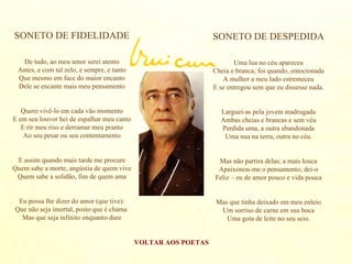 VOLTAR AOS POETAS SONETO DE FIDELIDADE De tudo, ao meu amor serei atento Antes, e com tal zelo, e sempre, e tanto Que mesmo em face do maior encanto Dele se encante mais meu pensamento Quero vivê-lo em cada vão momento E em seu louvor hei de espalhar meu canto E rir meu riso e derramar meu pranto Ao seu pesar ou seu contentamento E assim quando mais tarde me procure Quem sabe a morte, angústia de quem vive Quem sabe a solidão, fim de quem ama Eu possa lhe dizer do amor (que tive): Que não seja imortal, posto que é chama  Mas que seja infinito enquanto dure SONETO DE DESPEDIDA Uma lua no céu apareceu Cheia e branca; foi quando, emocionada A mulher a meu lado estremeceu E se entregou sem que eu dissesse nada. Larguei-as pela jovem madrugada Ambas cheias e brancas e sem véu Perdida uma, a outra abandonada Uma nua na terra, outra no céu. Mas não partira delas; a mais louca Apaixonou-me o pensamento; dei-o Feliz – eu de amor pouco e vida pouca Mas que tinha deixado em meu enleio Um sorriso de carne em sua boca Uma gota de leite no seu seio. 