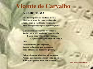 Vicente de Carvalho VOLTAR AOS POETAS VELHO TEMA Só a leve esperança, em toda a vida,  Disfarça a pena de viver, mais nada;  Nem é mais a existência, resumida,  Que uma grande esperança malograda O eterno sonho da alma desterrada,  Sonho que a traz ansiosa e embevecida,  É uma hora feliz, sempre adiada  E que não chega nunca em toda a vida. Essa felicidade que supomos,  Árvore milagrosa que sonhamos  Toda arreada de dourados pomos, Existe, sim mas nós não a alcançamos  Porque está sempre apenas onde a pomos  E nunca a pomos onde nós estamos. 