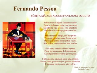SÚBITA MÃO DE ALGUM FANTASMA OCULTO Súbita mão de algum fantasma oculto Entre as dobras da noite e do meu sono Sacode-me e eu acordo, e no abandono Da noite não enxergo gesto ou vulto. Mas um terror antigo, que insepulto Trago no coração, como de um trono Desce e se afirma meu senhor e dono Sem ordem, sem meneio e sem insulto. E eu sinto a minha vida de repente Presa por uma corda de Inconsciente A qualquer mão noturna que me guia. Sinto que sou ninguém salvo uma sombra De um vulto que não vejo e que me assombra, E em nada existo como a treva fria. Fernando Pessoa Clique na página para ler mais Fernando Pessoa 