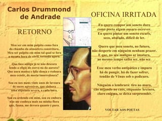 VOLTAR AOS POETAS OFICINA IRRITADA  Eu quero compor um soneto duro  como poeta algum ousara escrever.  Eu quero pintar um soneto escuro,  seco, abafado, difícil de ler.  Quero que meu soneto, no futuro,  năo desperte em ninguém nenhum prazer.  E que, no seu maligno ar imaturo,  ao mesmo tempo saiba ser, năo ser.  Esse meu verbo antipático e impuro  há de pungir, há de fazer sofrer,  tendăo de Vênus sob o pedicuro.  Ninguém o lembrará: tiro no muro,  căo mijando no caos, enquanto Arcturo,  claro enigma, se deixa surpreender. RETORNO Meu ser em mim palpita como fora  do chumbo da atmosfera constritora.  Meu ser palpita em mim tal qual se fora  a mesma hora de abril, tornada agora.  Que face antiga já se năo descora  lendo a efígie do corvo na da aurora?  Que aura mansa e feliz dança e redoura  meu existir, de morte imorredoura?  Sou eu nos meus vinte anos de lavoura  de sucos agressivos, que elabora  uma alquimia severa, a cada hora.  Sou eu ardendo em mim, sou eu embora  năo me conheça mais na minha flora  que, fauna, me devora quanto é pura.  Carlos Drummond de Andrade 