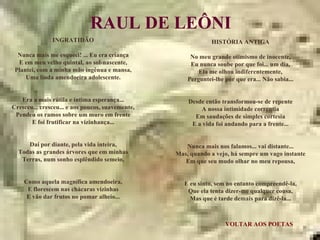VOLTAR AOS POETAS RAUL DE LEÔNI INGRATIDÃO Nunca mais me esqueci! ... Eu era criança E em meu velho quintal, ao sol-nascente, Plantei, com a minha mão ingênua e mansa, Uma linda amendoeira adolescente. Era a mais rútila e íntima esperança... Cresceu... cresceu... e aos poucos, suavemente, Pendeu os ramos sobre um muro em frente E foi frutificar na vizinhança... Daí por diante, pela vida inteira, Todas as grandes árvores que em minhas Terras, num sonho esplêndido semeio, Como aquela magnífica amendoeira, E florescem nas chácaras vizinhas E vão dar frutos no pomar alheio... HISTÓRIA ANTIGA No meu grande otimismo de inocente, Eu nunca soube por que foi... um dia, Ela me olhou indiferentemente, Perguntei-lhe por que era... Não sabia... Desde então transformou-se de repente A nossa intimidade correntia Em saudações de simples cortesia E a vida foi andando para a frente... Nunca mais nos falamos... vai distante... Mas, quando a vejo, há sempre um vago instante Em que seu mudo olhar no meu repousa, E eu sinto, sem no entanto compreendê-la, Que ela tenta dizer-me qualquer cousa, Mas que é tarde demais para dizê-la... 