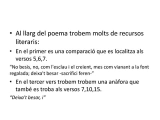 • Al llarg del poema trobem molts de recursos
literaris:
• En el primer es una comparació que es localitza als
versos 5,6,7.
“No besis, no, com l'esclau i el creient, mes com vianant a la font
regalada; deixa't besar -sacrifici feren-”
• En el tercer vers trobem trobem una anàfora que
també es troba als versos 7,10,15.
“Deixa't besar, i”
 