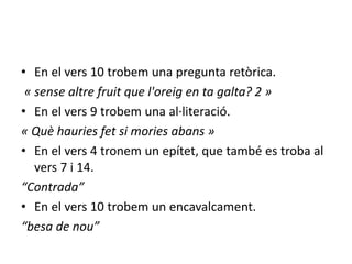 • En el vers 10 trobem una pregunta retòrica.
« sense altre fruit que l'oreig en ta galta? 2 »
• En el vers 9 trobem una al·literació.
« Què hauries fet si mories abans »
• En el vers 4 tronem un epítet, que també es troba al
vers 7 i 14.
“Contrada”
• En el vers 10 trobem un encavalcament.
“besa de nou”
 