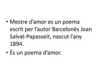• Mestre d’amor es un poema
escrit per l’autor Barcelonès Joan
Salvat-Papasseit, nascut l’any
1894.
• És un poema d’amor.
 