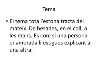 Tema
• El tema tota l’estona tracta del
mateix. De besades, en el coll, a
les mans. Es com si una persona
enamorada li estigues explicant a
una altra.
 