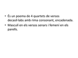 • És un poema de 4 quartets de versos
decasíl·labs amb rima consonant, encadenada.
• Masculí en els versos senars i femení en els
parells.
 